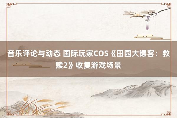 音乐评论与动态 国际玩家COS《田园大镖客：救赎2》收复游戏场景