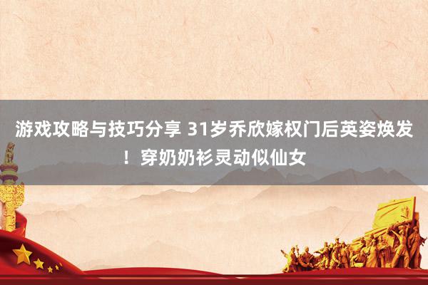 游戏攻略与技巧分享 31岁乔欣嫁权门后英姿焕发！穿奶奶衫灵动似仙女