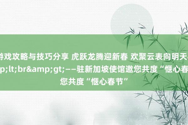 游戏攻略与技巧分享 虎跃龙腾迎新春 欢聚云表向明天&lt;br&gt;——驻新加坡使馆邀您共度“惬心春节”