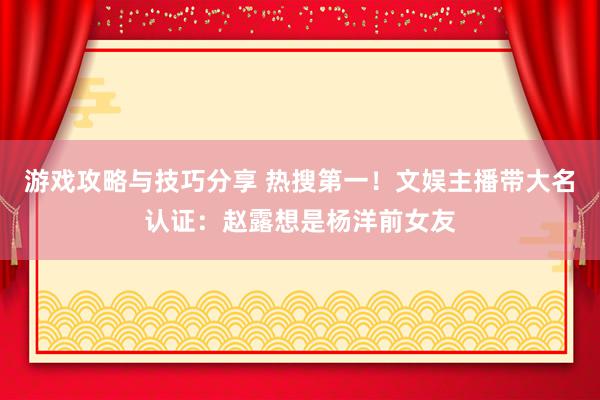 游戏攻略与技巧分享 热搜第一！文娱主播带大名认证：赵露想是杨洋前女友