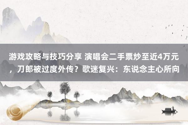 游戏攻略与技巧分享 演唱会二手票炒至近4万元，刀郎被过度外传？歌迷复兴：东说念主心所向