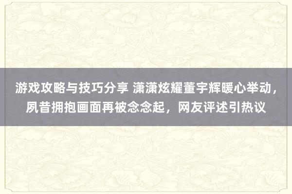 游戏攻略与技巧分享 潇潇炫耀董宇辉暖心举动，夙昔拥抱画面再被念念起，网友评述引热议