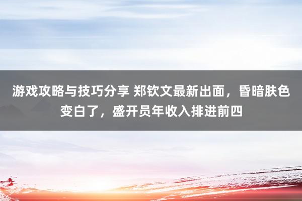 游戏攻略与技巧分享 郑钦文最新出面，昏暗肤色变白了，盛开员年收入排进前四