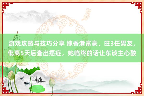 游戏攻略与技巧分享 嫁香港富豪、旺3任男友，仳离5天后查出癌症，她临终的话让东谈主心酸