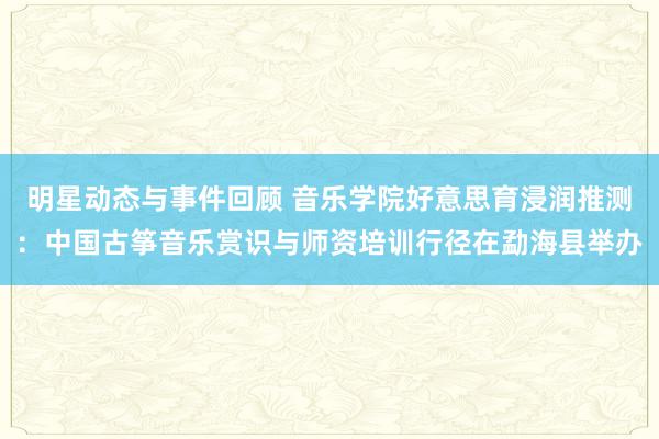 明星动态与事件回顾 音乐学院好意思育浸润推测：中国古筝音乐赏识与师资培训行径在勐海县举办