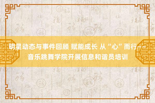 明星动态与事件回顾 赋能成长 从“心”而行——音乐跳舞学院开展信息和谐员培训