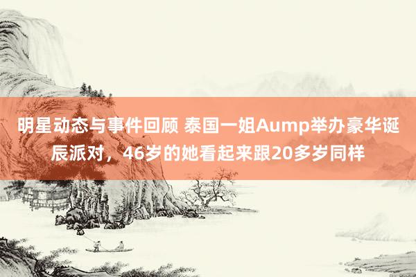 明星动态与事件回顾 泰国一姐Aump举办豪华诞辰派对，46岁的她看起来跟20多岁同样