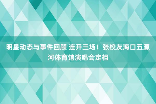 明星动态与事件回顾 连开三场！张校友海口五源河体育馆演唱会定档