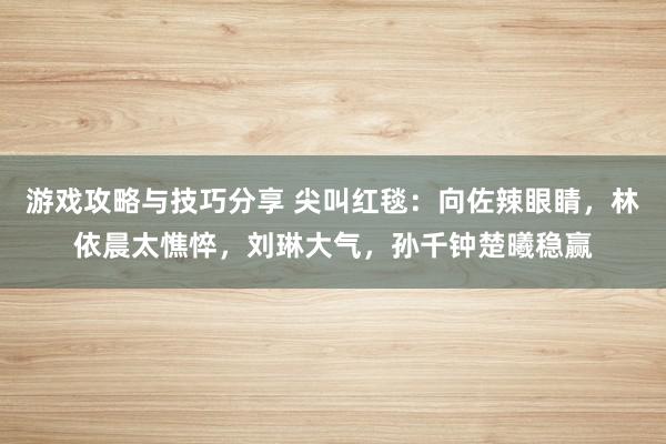 游戏攻略与技巧分享 尖叫红毯：向佐辣眼睛，林依晨太憔悴，刘琳大气，孙千钟楚曦稳赢