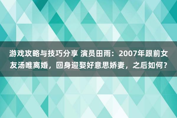 游戏攻略与技巧分享 演员田雨：2007年跟前女友汤唯离婚，回身迎娶好意思娇妻，之后如何？