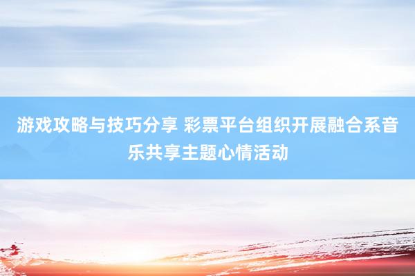 游戏攻略与技巧分享 彩票平台组织开展融合系音乐共享主题心情活动