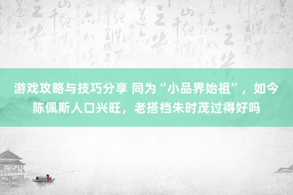 游戏攻略与技巧分享 同为“小品界始祖”，如今陈佩斯人口兴旺，老搭档朱时茂过得好吗