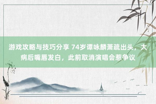 游戏攻略与技巧分享 74岁谭咏麟萧疏出头，大病后嘴唇发白，此前取消演唱会惹争议