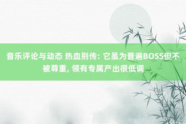 音乐评论与动态 热血别传: 它虽为普遍BOSS但不被尊重, 领有专属产出很低调