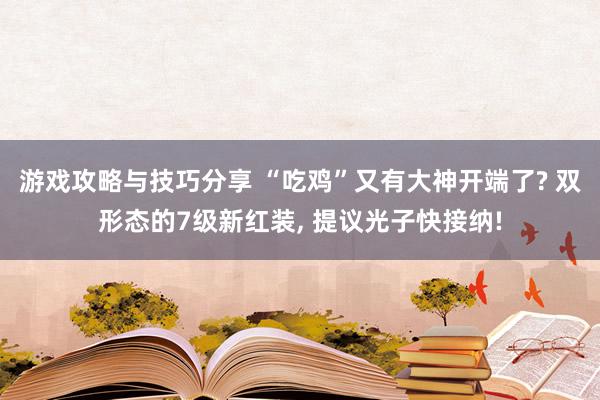 游戏攻略与技巧分享 “吃鸡”又有大神开端了? 双形态的7级新红装, 提议光子快接纳!