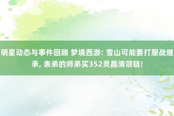 明星动态与事件回顾 梦境西游: 雪山可能要打服战继承, 表弟的师弟买352灵晶清项链!