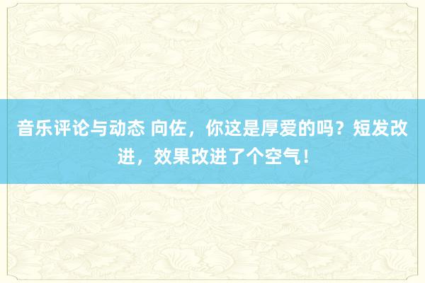 音乐评论与动态 向佐，你这是厚爱的吗？短发改进，效果改进了个空气！