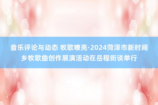 音乐评论与动态 牧歌嘹亮·2024菏泽市新时间乡牧歌曲创作展演活动在岳程街谈举行