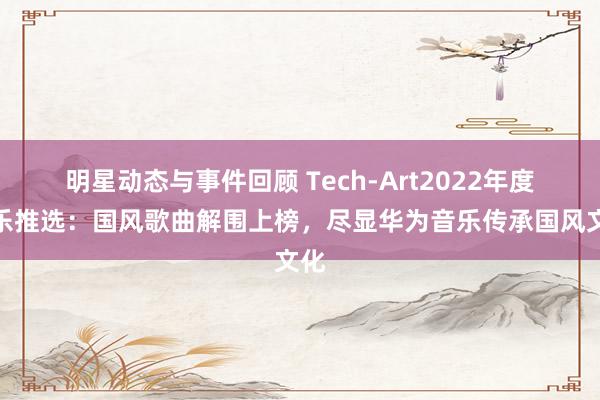 明星动态与事件回顾 Tech-Art2022年度音乐推选：国风歌曲解围上榜，尽显华为音乐传承国风文化