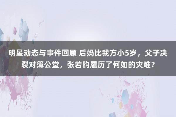 明星动态与事件回顾 后妈比我方小5岁，父子决裂对簿公堂，张若昀履历了何如的灾难？