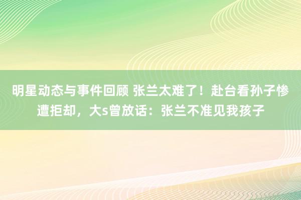 明星动态与事件回顾 张兰太难了！赴台看孙子惨遭拒却，大s曾放话：张兰不准见我孩子