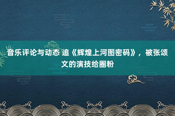 音乐评论与动态 追《辉煌上河图密码》，被张颂文的演技给圈粉