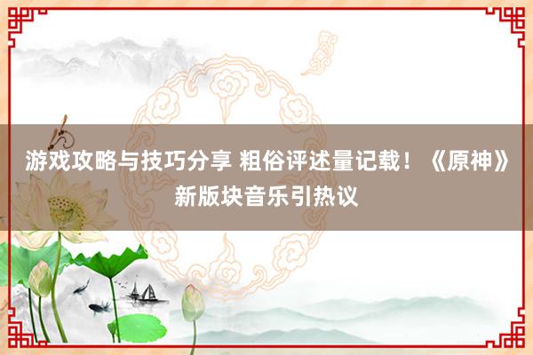 游戏攻略与技巧分享 粗俗评述量记载！《原神》新版块音乐引热议