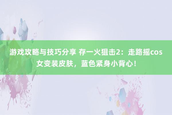 游戏攻略与技巧分享 存一火狙击2：走路摇cos女变装皮肤，蓝色紧身小背心！