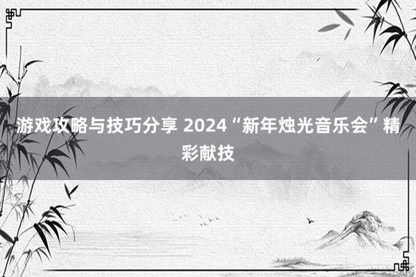 游戏攻略与技巧分享 2024“新年烛光音乐会”精彩献技