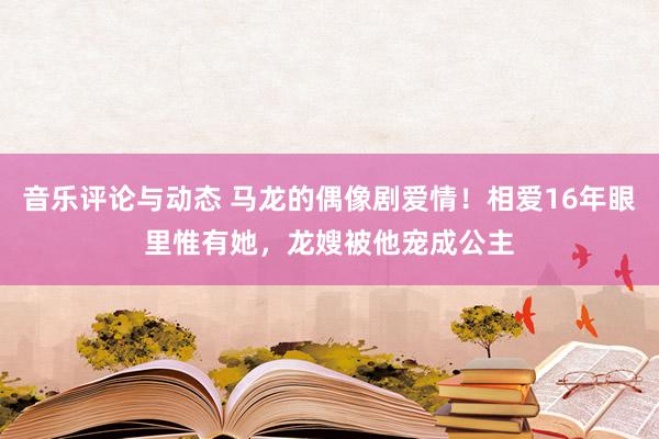 音乐评论与动态 马龙的偶像剧爱情！相爱16年眼里惟有她，龙嫂被他宠成公主