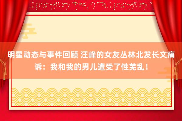 明星动态与事件回顾 汪峰的女友丛林北发长文痛诉：我和我的男儿遭受了性芜乱！