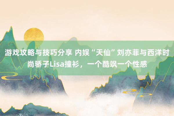 游戏攻略与技巧分享 内娱“天仙”刘亦菲与西洋时尚骄子Lisa撞衫，一个酷飒一个性感