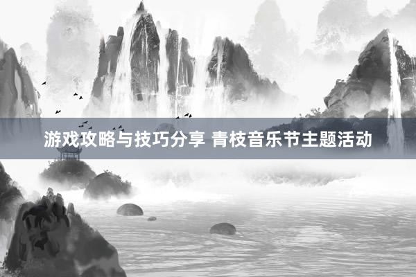 游戏攻略与技巧分享 青枝音乐节主题活动