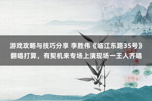 游戏攻略与技巧分享 李胜伟《临江东路35号》翻唱打算，有契机来专场上演现场一王人齐唱