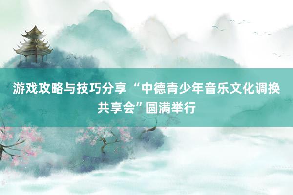 游戏攻略与技巧分享 “中德青少年音乐文化调换共享会”圆满举行