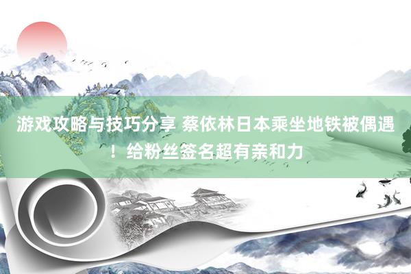 游戏攻略与技巧分享 蔡依林日本乘坐地铁被偶遇！给粉丝签名超有亲和力