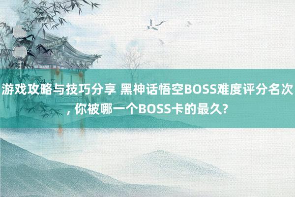 游戏攻略与技巧分享 黑神话悟空BOSS难度评分名次, 你被哪一个BOSS卡的最久?