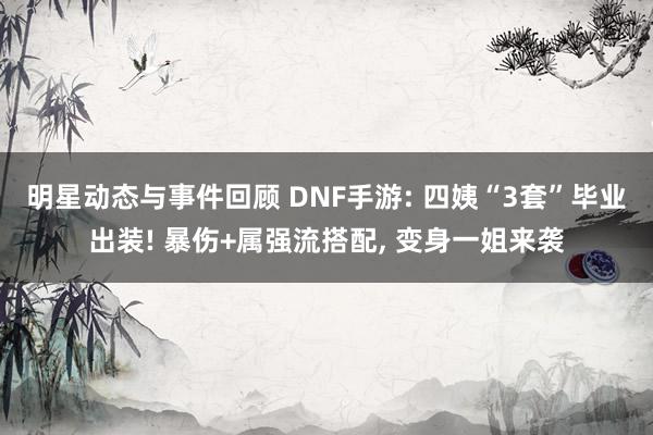 明星动态与事件回顾 DNF手游: 四姨“3套”毕业出装! 暴伤+属强流搭配, 变身一姐来袭