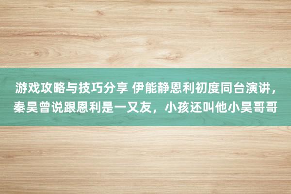 游戏攻略与技巧分享 伊能静恩利初度同台演讲，秦昊曾说跟恩利是一又友，小孩还叫他小昊哥哥