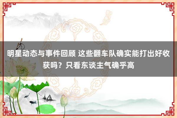 明星动态与事件回顾 这些翻车队确实能打出好收获吗？只看东谈主气确乎高