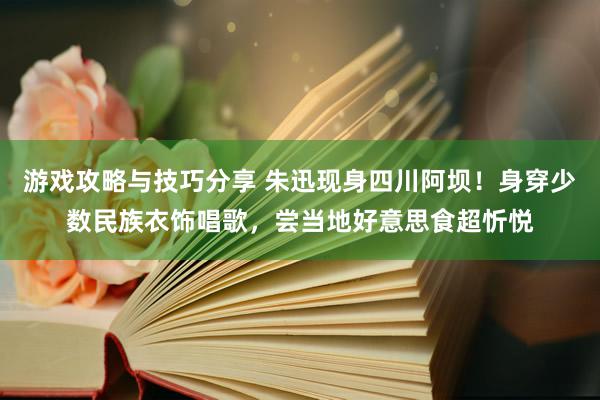 游戏攻略与技巧分享 朱迅现身四川阿坝！身穿少数民族衣饰唱歌，尝当地好意思食超忻悦