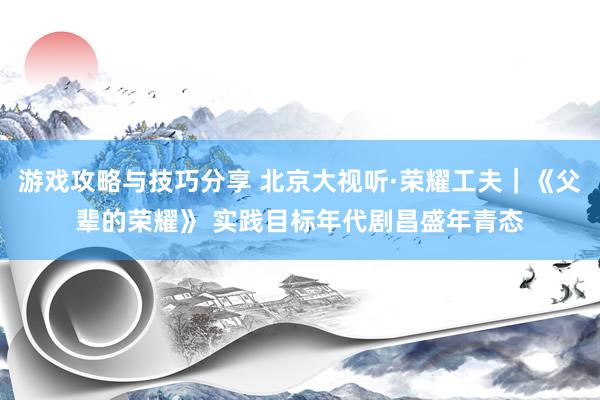 游戏攻略与技巧分享 北京大视听·荣耀工夫｜《父辈的荣耀》 实践目标年代剧昌盛年青态