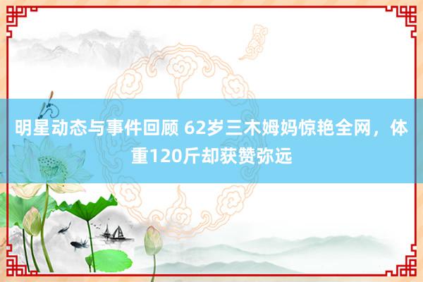 明星动态与事件回顾 62岁三木姆妈惊艳全网，体重120斤却获赞弥远