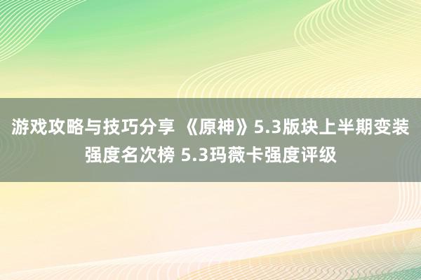 游戏攻略与技巧分享 《原神》5.3版块上半期变装强度名次榜 5.3玛薇卡强度评级