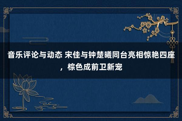 音乐评论与动态 宋佳与钟楚曦同台亮相惊艳四座，棕色成前卫新宠