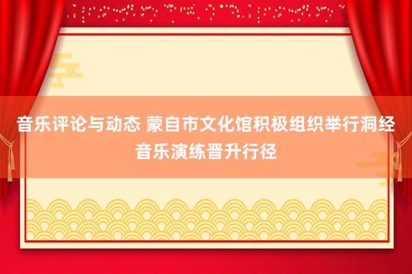 音乐评论与动态 蒙自市文化馆积极组织举行洞经音乐演练晋升行径