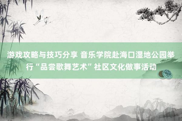 游戏攻略与技巧分享 音乐学院赴海口湿地公园举行“品尝歌舞艺术”社区文化做事活动