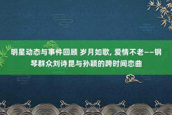 明星动态与事件回顾 岁月如歌, 爱情不老——钢琴群众刘诗昆与孙颖的跨时间恋曲