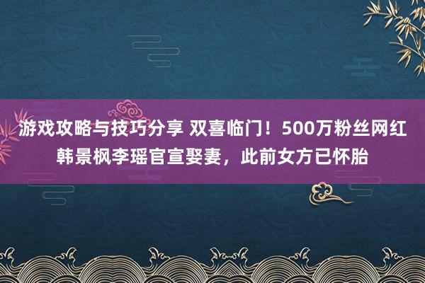 游戏攻略与技巧分享 双喜临门！500万粉丝网红韩景枫李瑶官宣娶妻，此前女方已怀胎