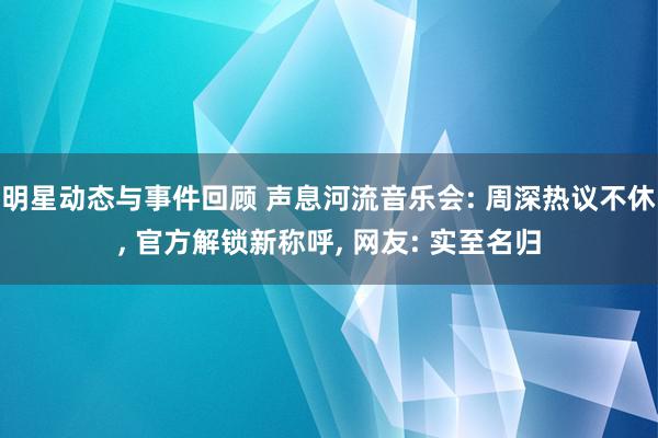 明星动态与事件回顾 声息河流音乐会: 周深热议不休, 官方解锁新称呼, 网友: 实至名归